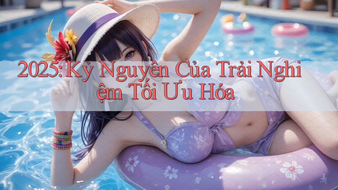 2025: Kỷ Nguyên Của Trải Nghiệm Tối Ưu Hóa