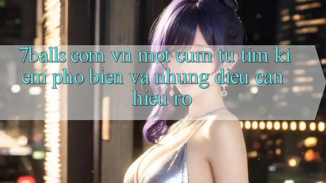 “7balls com vn” – Một cụm từ tìm kiếm phổ biến và những điều cần hiểu rõ