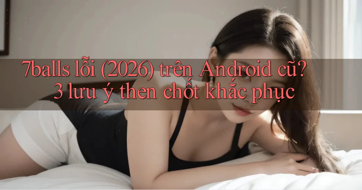 7balls lỗi (2026) trên Android cũ 3 lưu ý then chốt khắc phục