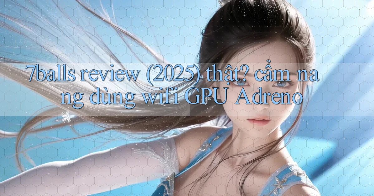 7balls review (2025) thật cẩm nang dùng wifi GPU Adreno