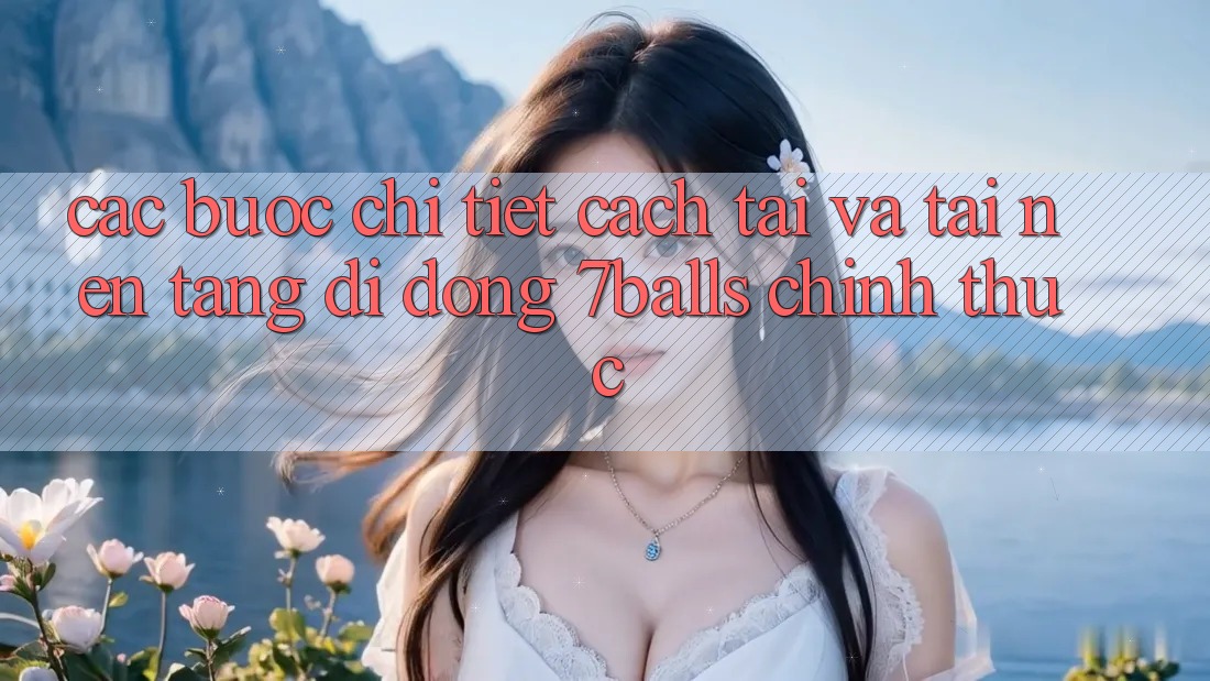 Các bước Chi Tiết Cách Tải Và Tải Nền tảng di động 7balls Chính Thức