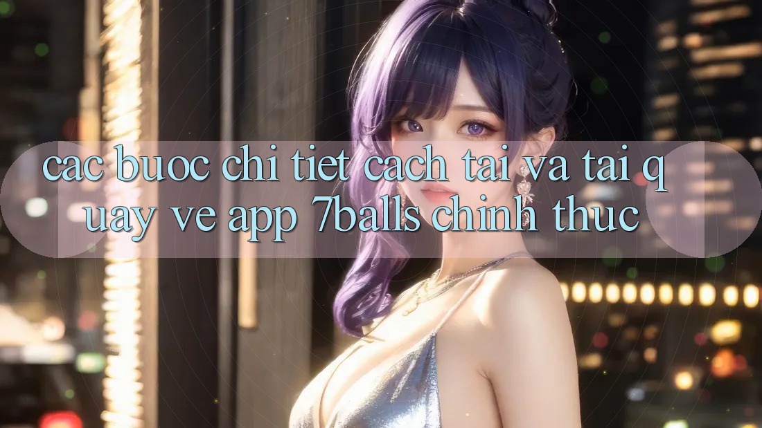 Các bước Chi Tiết Cách Tải Và Tải quay về App 7balls Chính Thức