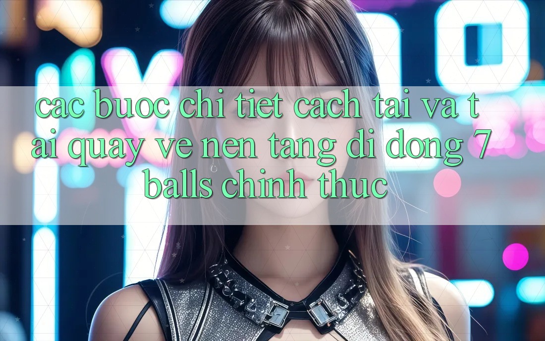 Các bước Chi Tiết Cách Tải Và Tải quay về Nền tảng di động 7balls Chính Thức