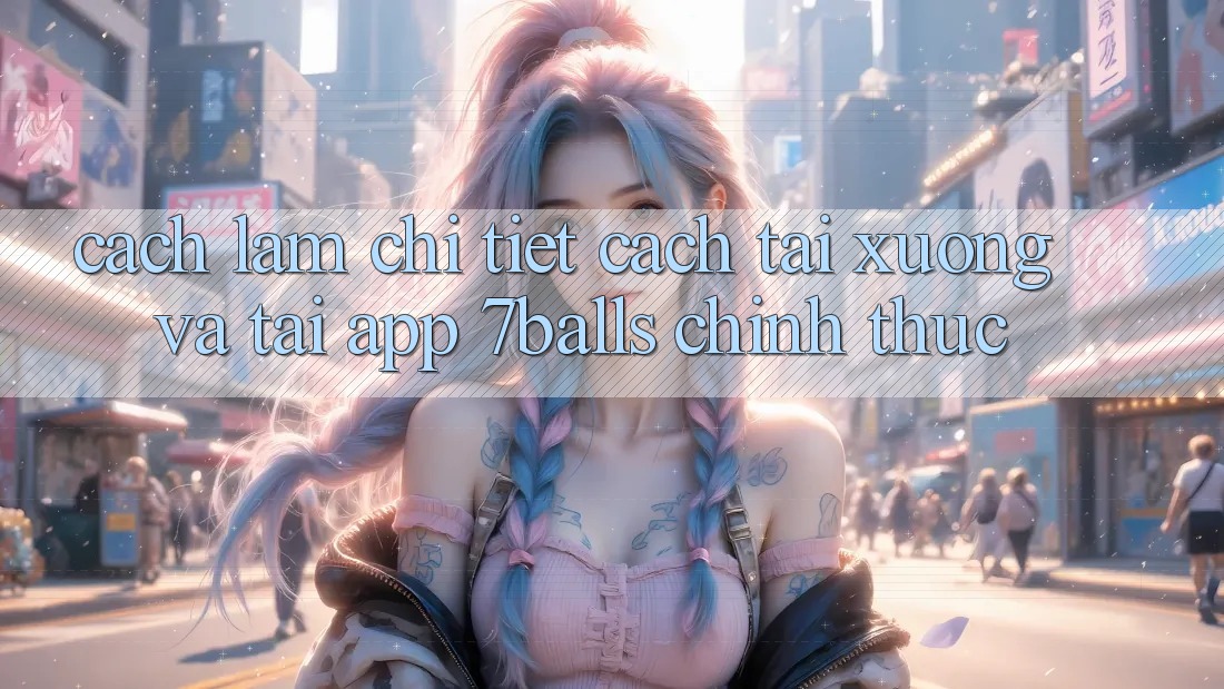 Cách làm Chi Tiết Cách Tải xuống Và Tải App 7balls Chính Thức