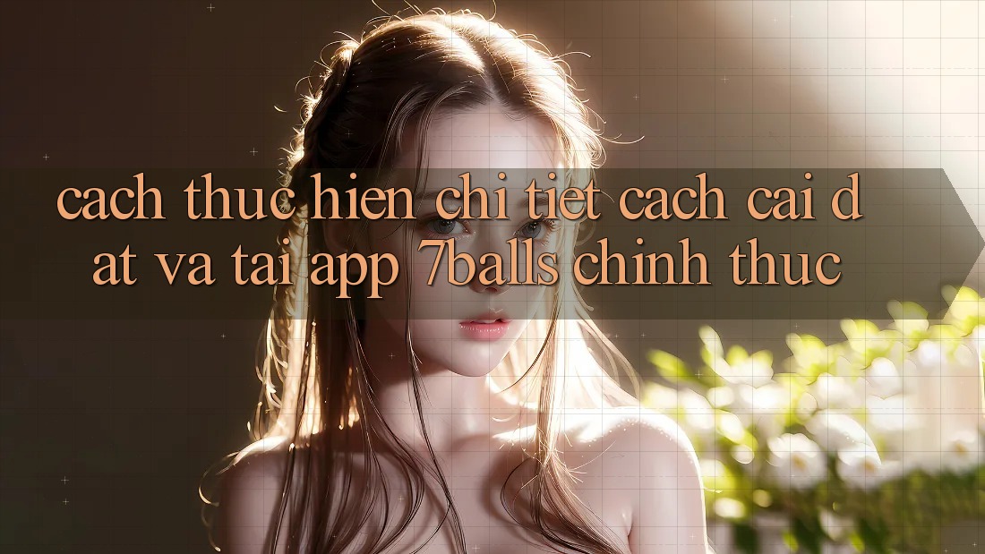 Cách thực hiện Chi Tiết Cách Cài đặt Và Tải App 7balls Chính Thức