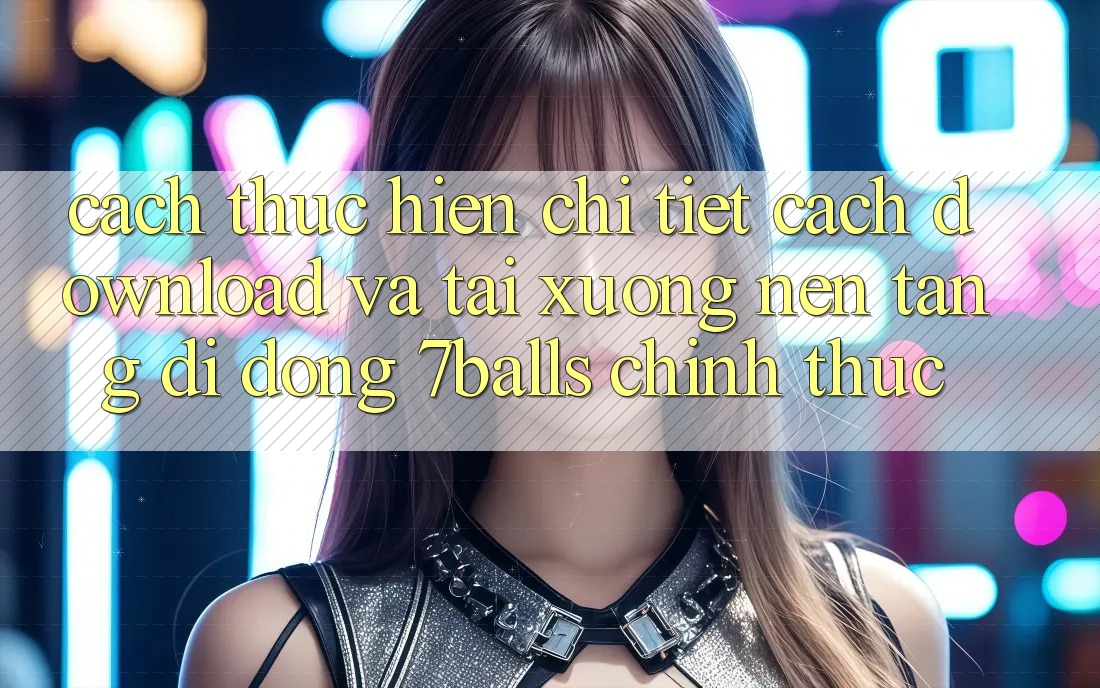 Cách thực hiện Chi Tiết Cách Download Và Tải xuống Nền tảng di động 7balls Chính Thức