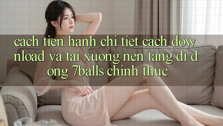 Cách tiến hành Chi Tiết Cách Download Và Tải xuống Nền tảng di động 7balls Chính Thức