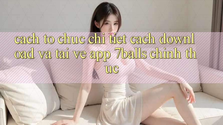 Cách tổ chức Chi Tiết Cách Download Và Tải về App 7balls Chính Thức