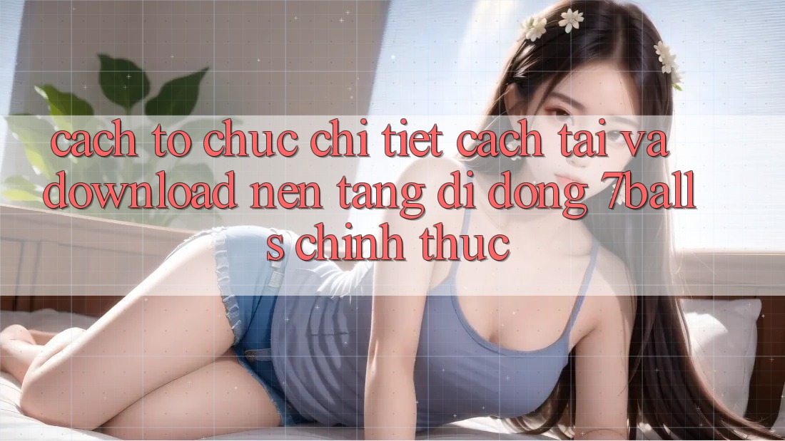 Cách tổ chức Chi Tiết Cách Tải Và Download Nền tảng di động 7balls Chính Thức