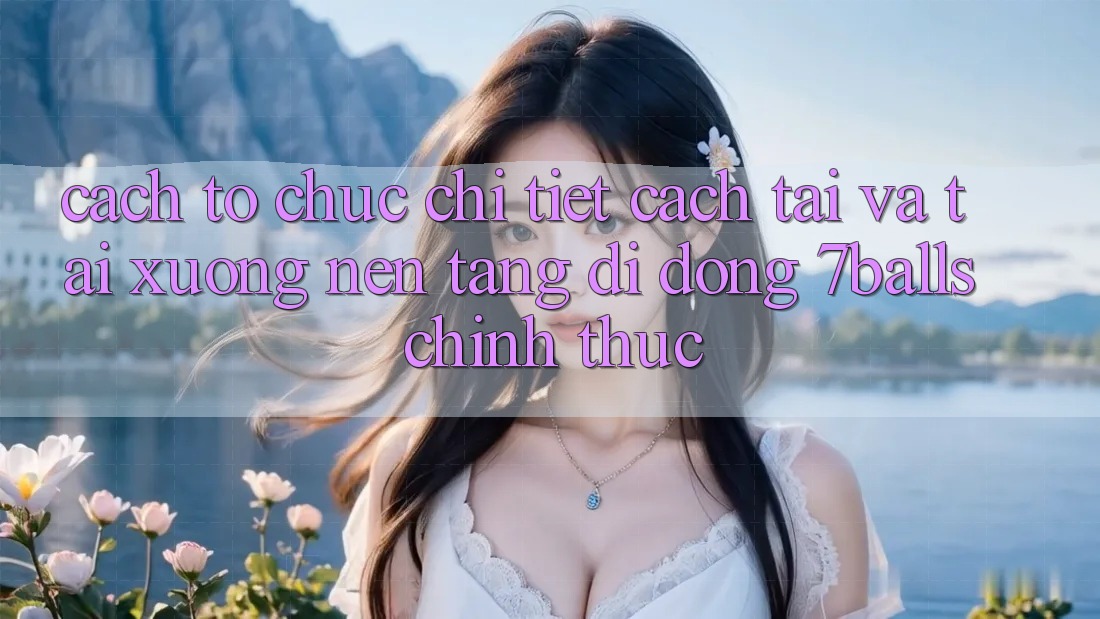 Cách tổ chức Chi Tiết Cách Tải Và Tải xuống Nền tảng di động 7balls Chính Thức