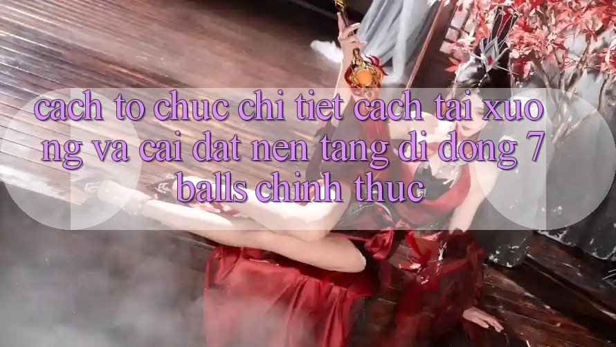 Cách tổ chức Chi Tiết Cách Tải xuống Và Cài Đặt Nền tảng di động 7balls Chính Thức
