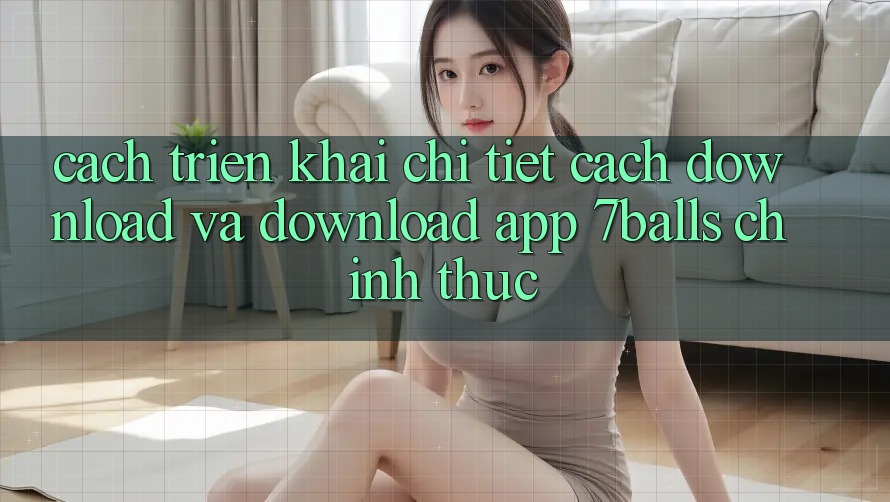 Cách triển khai Chi Tiết Cách Download Và Download App 7balls Chính Thức