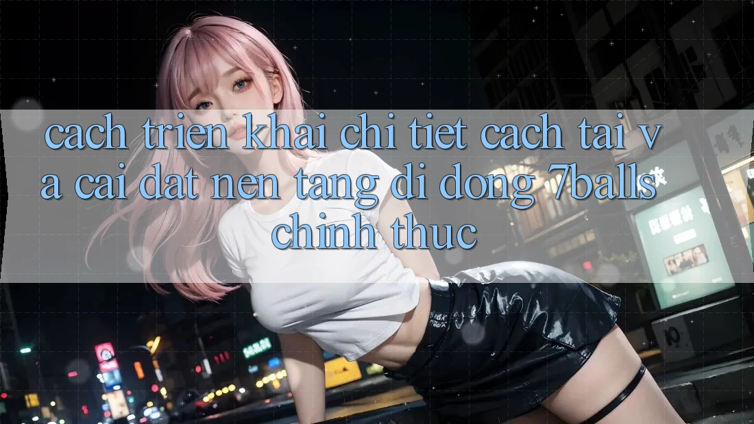 Cách triển khai Chi Tiết Cách Tải Và Cài Đặt Nền tảng di động 7balls Chính Thức