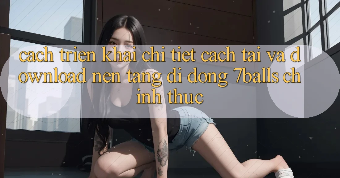 Cách triển khai Chi Tiết Cách Tải Và Download Nền tảng di động 7balls Chính Thức