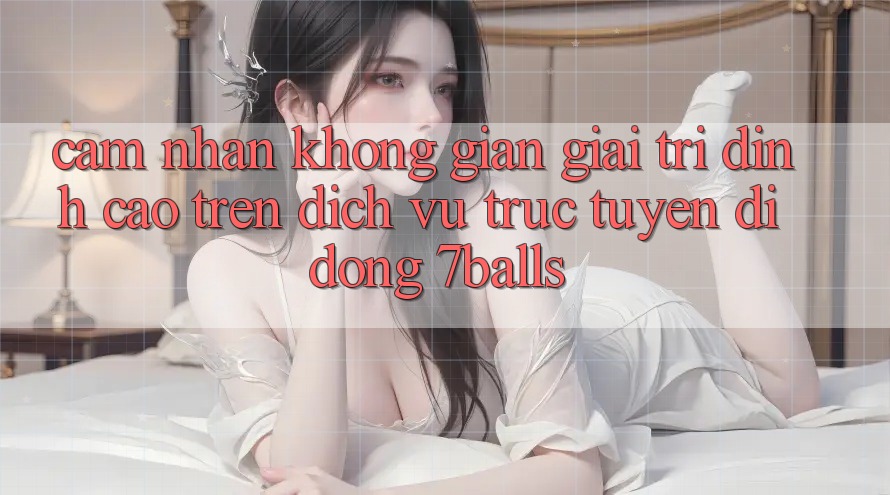 Cảm nhận Không Gian Giải Trí Đỉnh Cao Trên Dịch vụ trực tuyến di động 7balls
