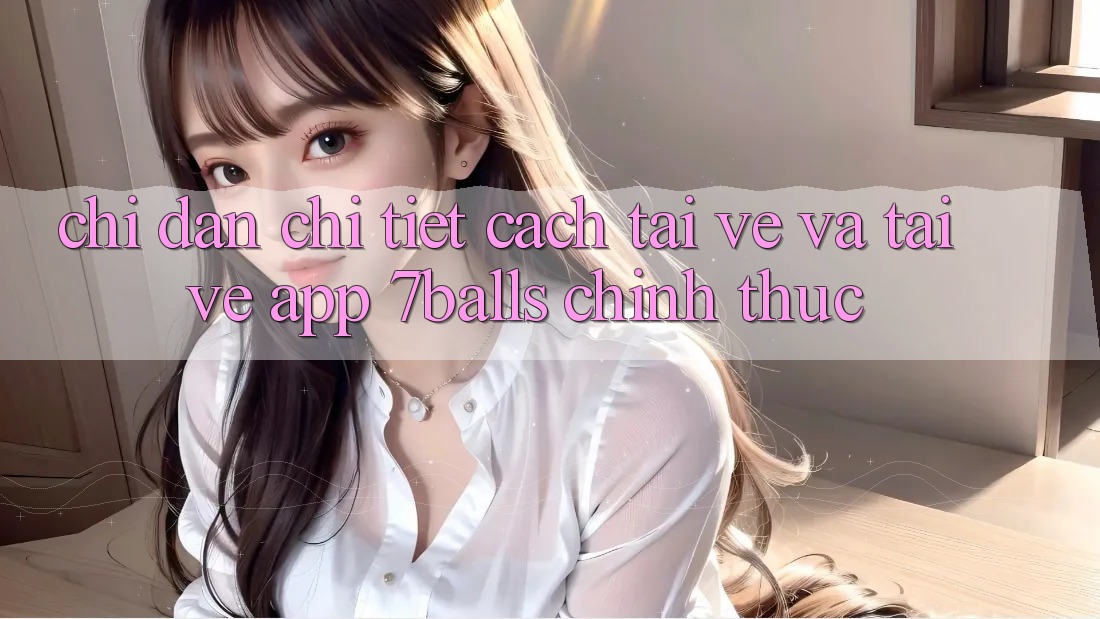 Chỉ dẫn Chi Tiết Cách Tải về Và Tải về App 7balls Chính Thức