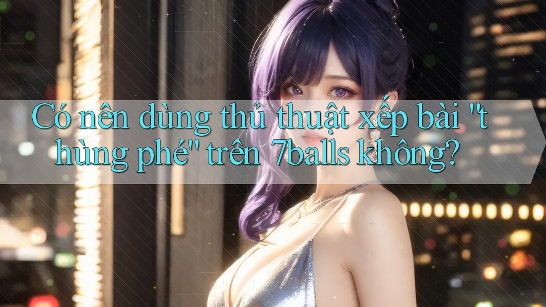 Có nên dùng thủ thuật xếp bài “thùng phé” trên 7balls không?