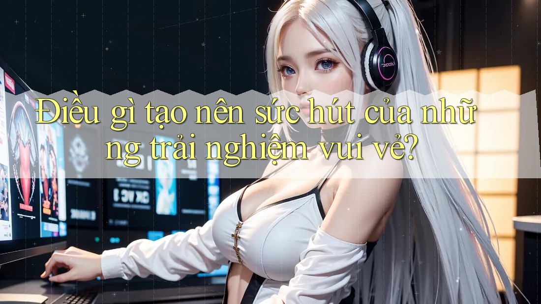 Điều gì tạo nên sức hút của những trải nghiệm vui vẻ?