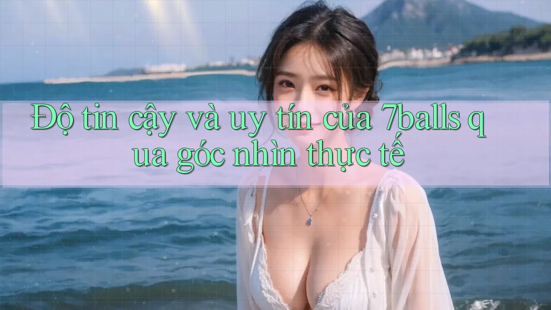 Độ tin cậy và uy tín của 7balls qua góc nhìn thực tế