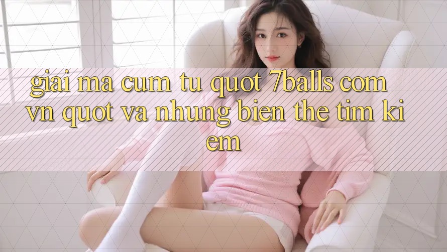 Giải Mã Cụm Từ " 7Balls Com VN" và Những Biến Thể Tìm Kiếm