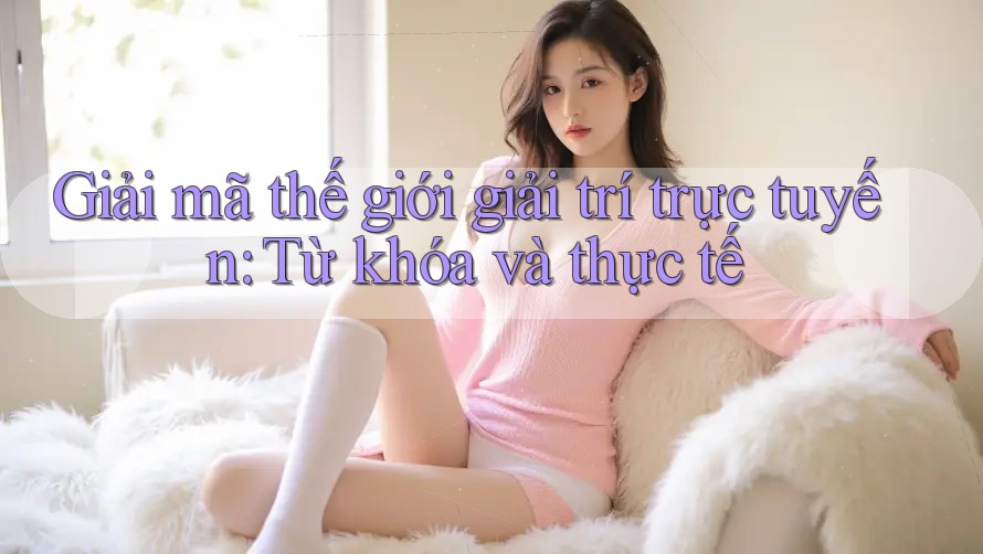 Giải mã thế giới giải trí trực tuyến: Từ khóa và thực tế