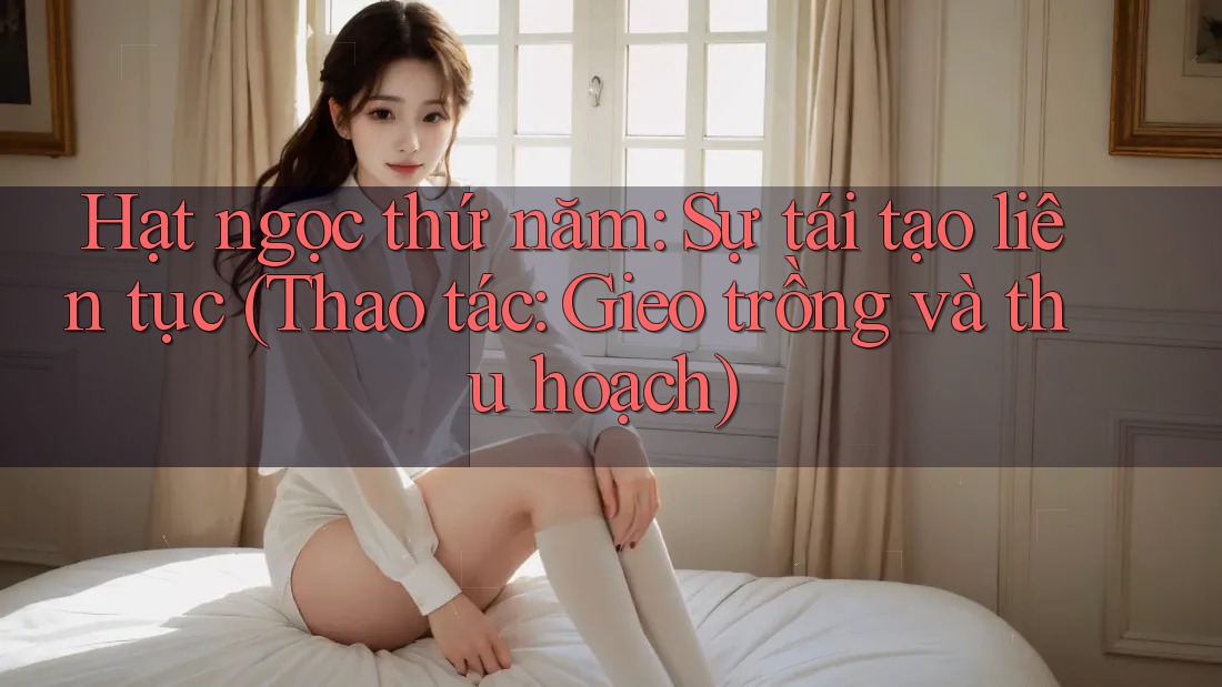 Hạt ngọc thứ năm: Sự tái tạo liên tục (Thao tác: Gieo trồng và thu hoạch)