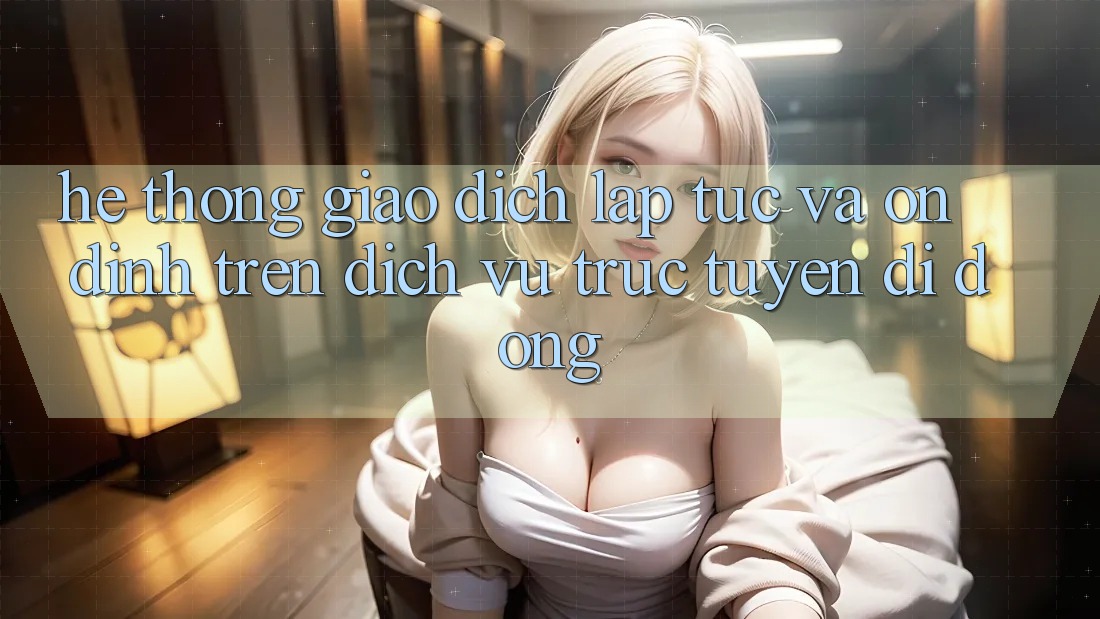Hệ Thống Giao dịch Lập tức Và Ổn định Trên Dịch vụ trực tuyến Di Động