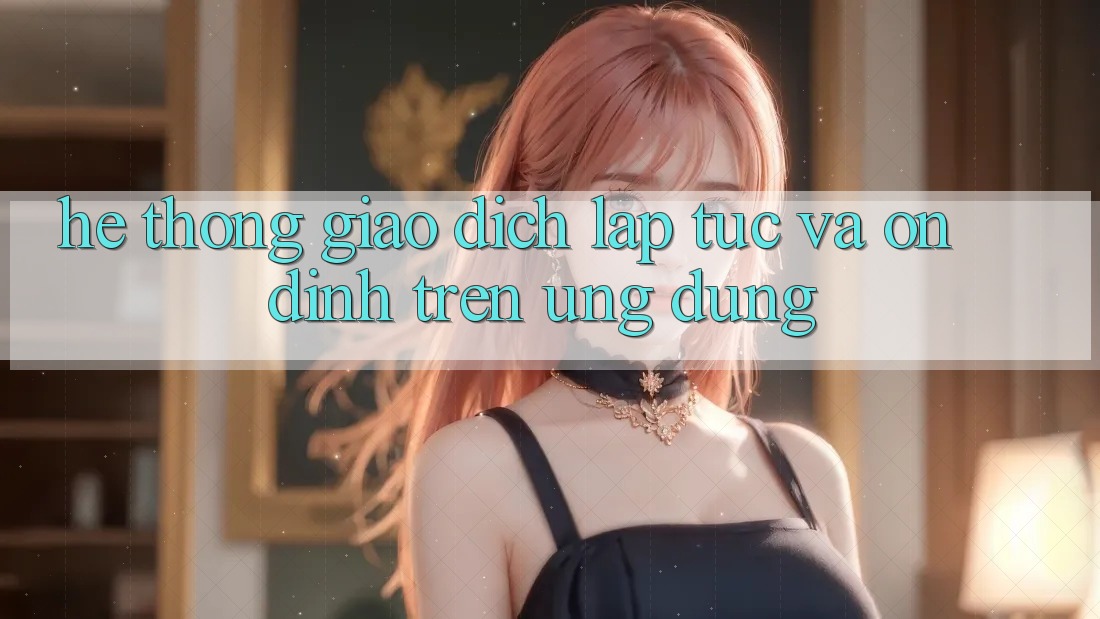 Hệ thống Giao Dịch Lập tức Và Ổn định Trên Ứng dụng