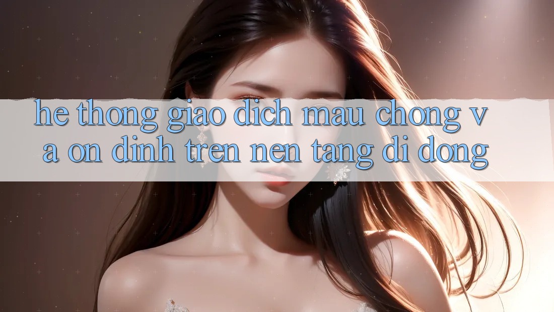Hệ Thống Giao Dịch Mau Chóng Và Ổn định Trên Nền Tảng Di Động