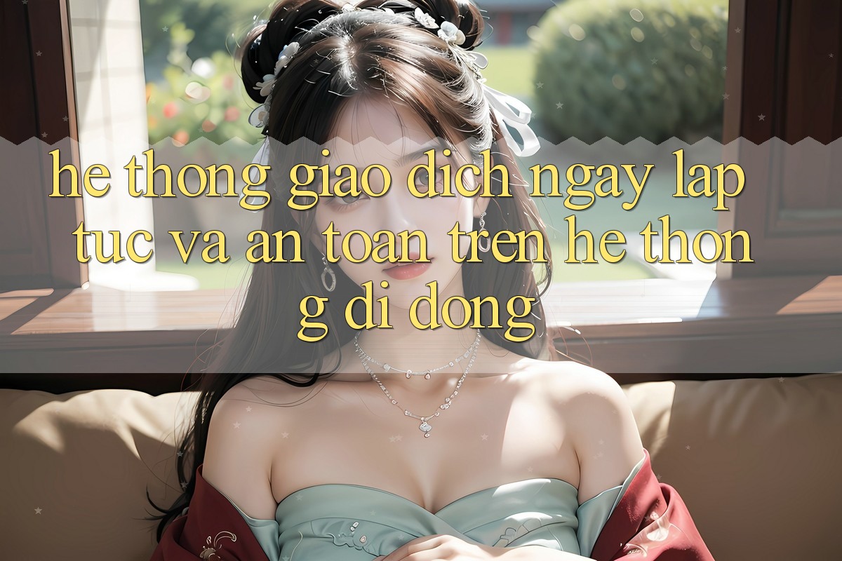 Hệ Thống Giao Dịch Ngay lập tức Và An Toàn Trên Hệ thống Di Động