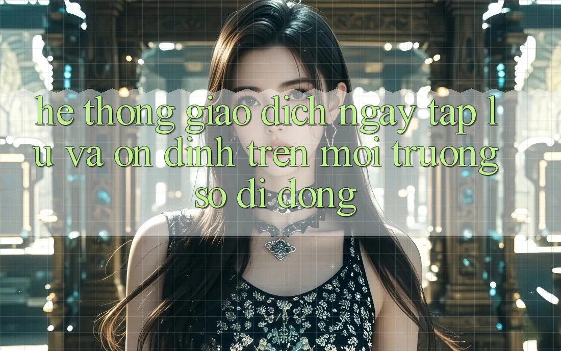 Hệ Thống Giao Dịch Ngay tắp lự Và Ổn định Trên Môi trường số Di Động