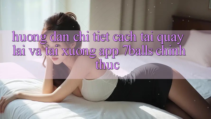 Hướng Dẫn Chi Tiết Cách Tải quay lại Và Tải xuống App 7balls Chính Thức