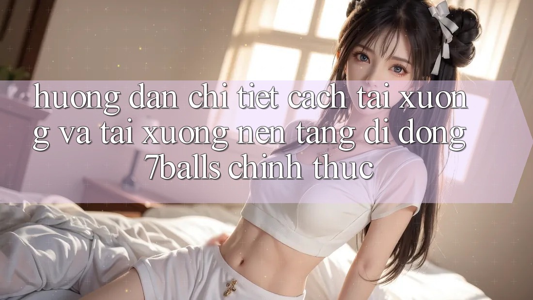 Hướng Dẫn Chi Tiết Cách Tải xuống Và Tải xuống Nền tảng di động 7balls Chính Thức