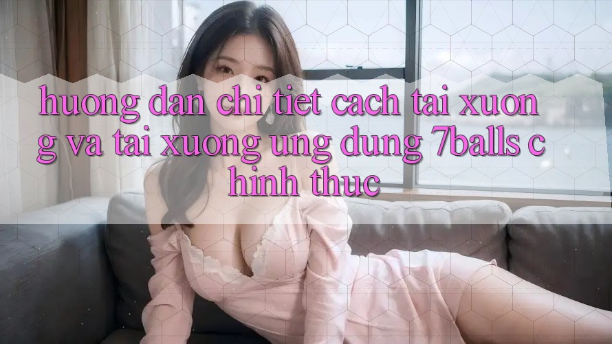 Hướng Dẫn Chi Tiết Cách Tải xuống Và Tải xuống Ứng dụng 7balls Chính Thức