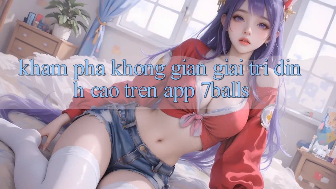 Khám Phá Không Gian Giải Trí Đỉnh Cao Trên App 7balls