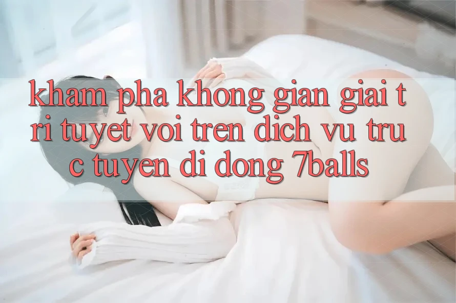 Khám phá Không Gian Giải Trí Tuyệt vời Trên Dịch vụ trực tuyến di động 7balls