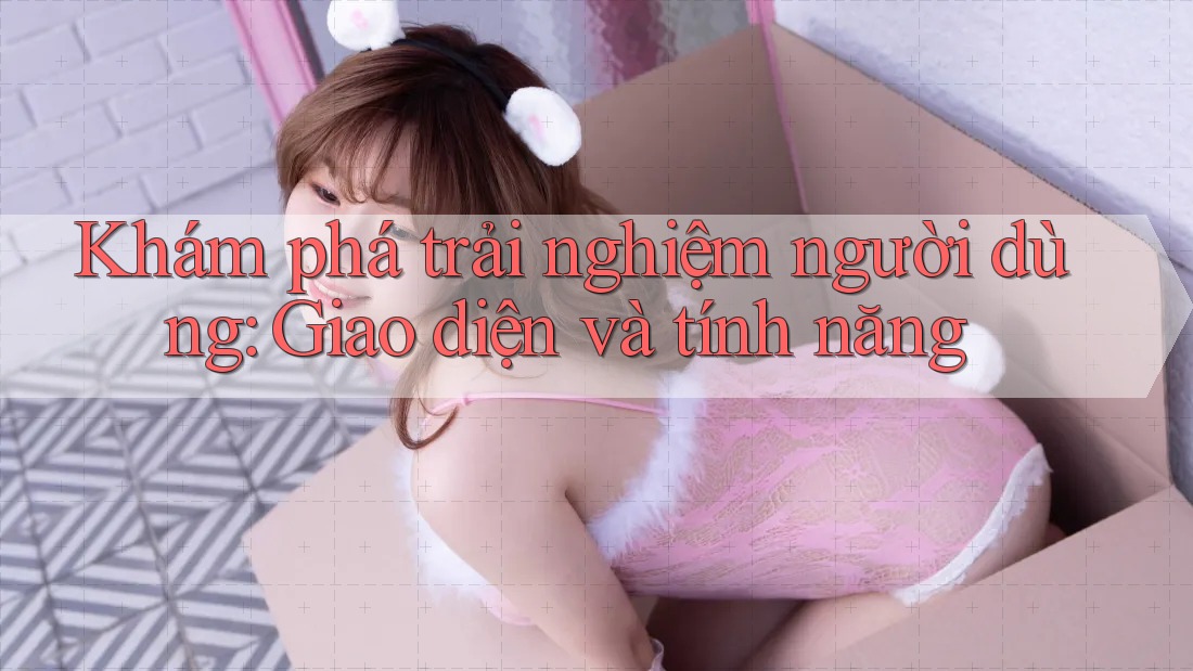 Khám phá trải nghiệm người dùng: Giao diện và tính năng