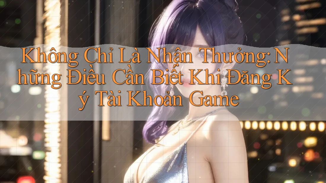 Không Chỉ Là Nhận Thưởng: Những Điều Cần Biết Khi Đăng Ký Tài Khoản Game