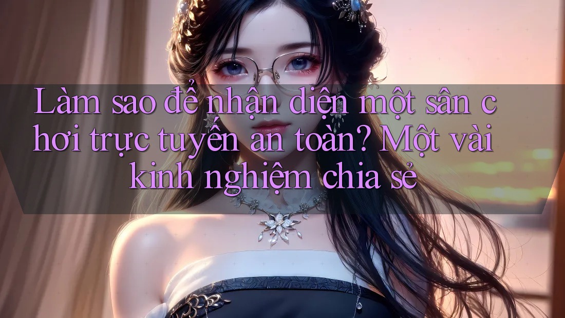 Làm sao để nhận diện một sân chơi trực tuyến an toàn? Một vài kinh nghiệm chia sẻ