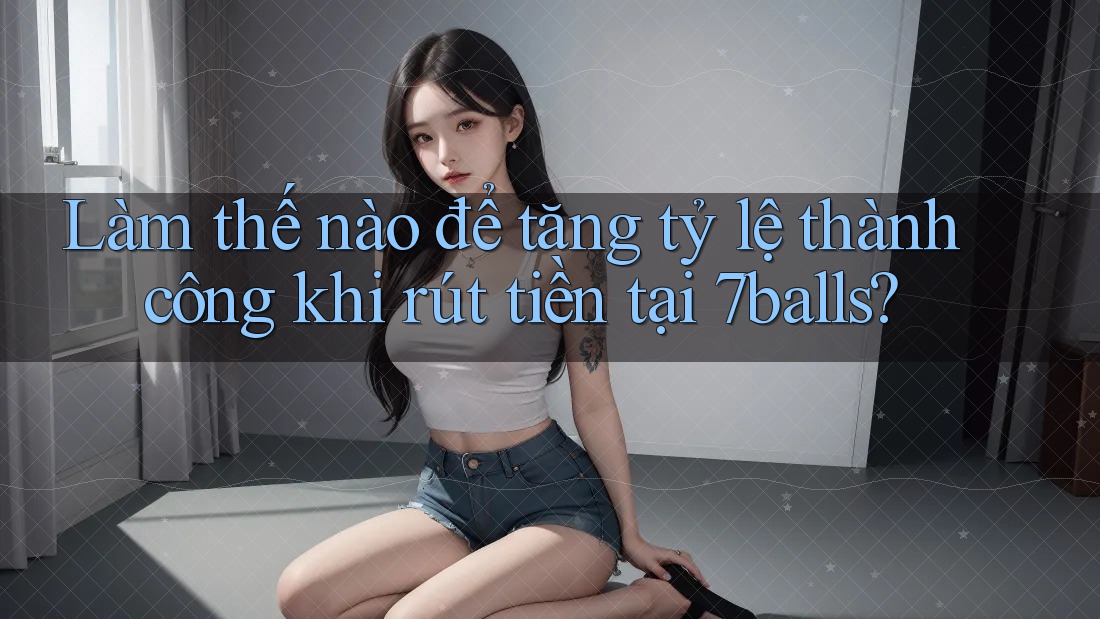 Làm thế nào để tăng tỷ lệ thành công khi rút tiền tại 7balls?