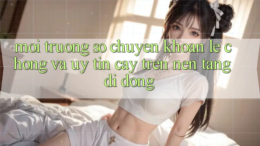 Môi trường số Chuyển khoản Lẹ Chóng Và Uy tín cậy Trên Nền Tảng Di Động