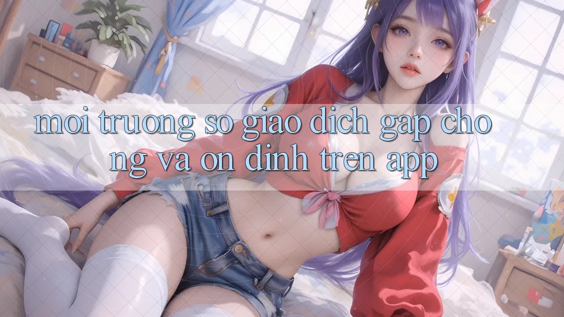 Môi trường số Giao Dịch Gấp Chóng Và Ổn định Trên App