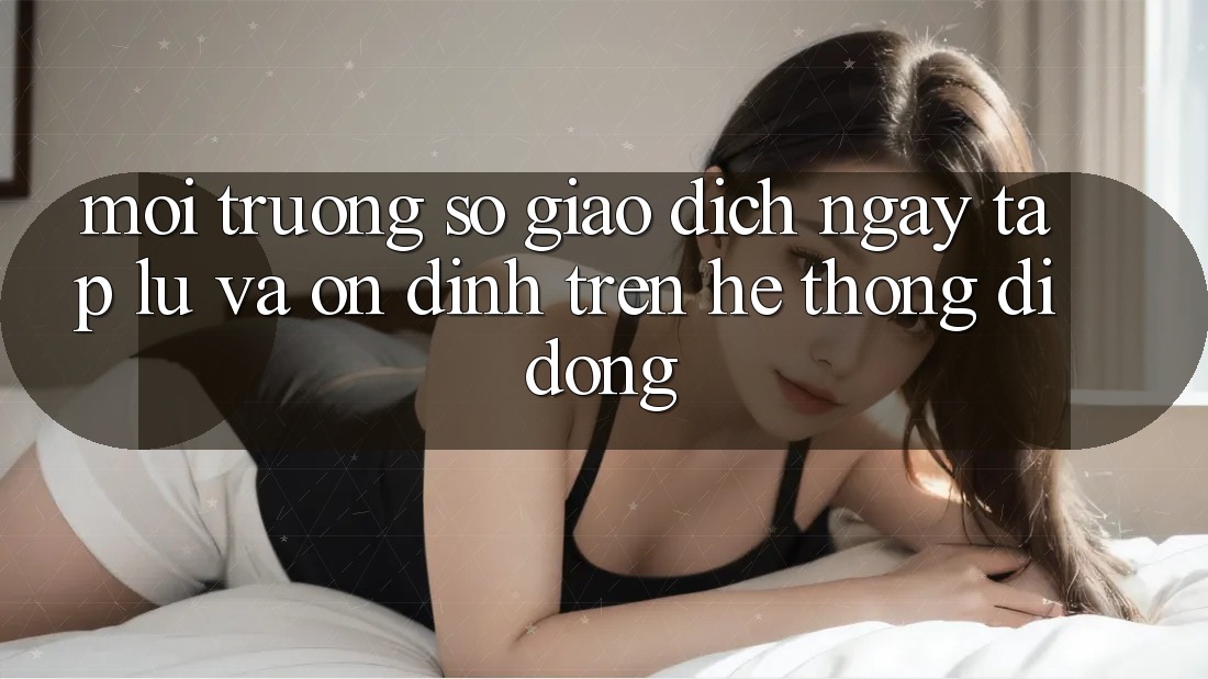 Môi trường số Giao Dịch Ngay tắp lự Và Ổn định Trên Hệ thống Di Động