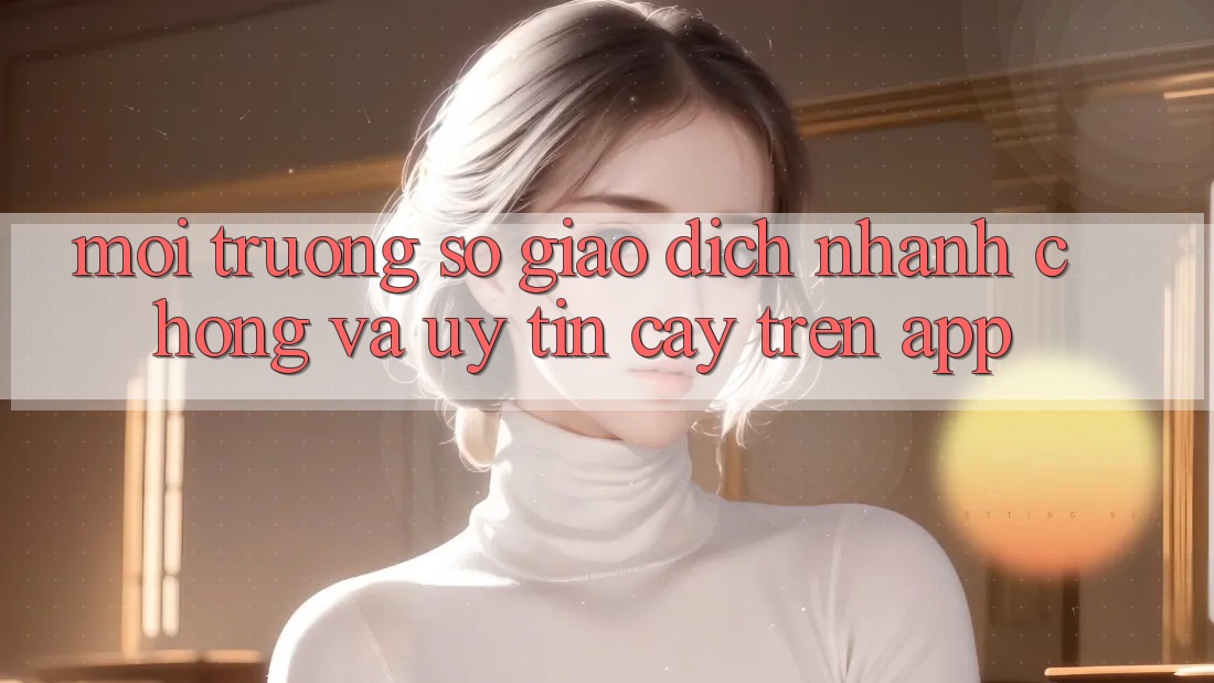 Môi trường số Giao Dịch Nhanh chóng Và Uy tín cậy Trên App