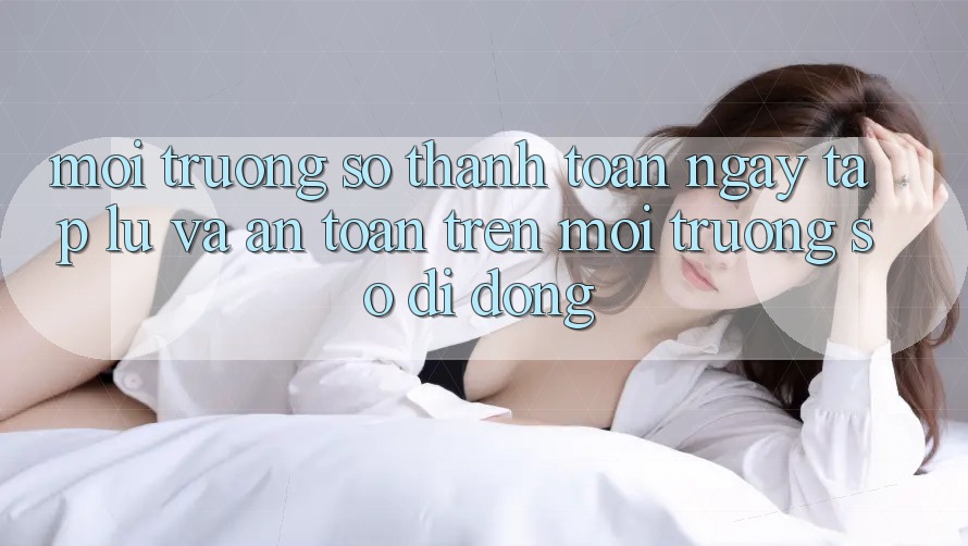 Môi trường số Thanh toán Ngay tắp lự Và An toàn Trên Môi trường số Di Động