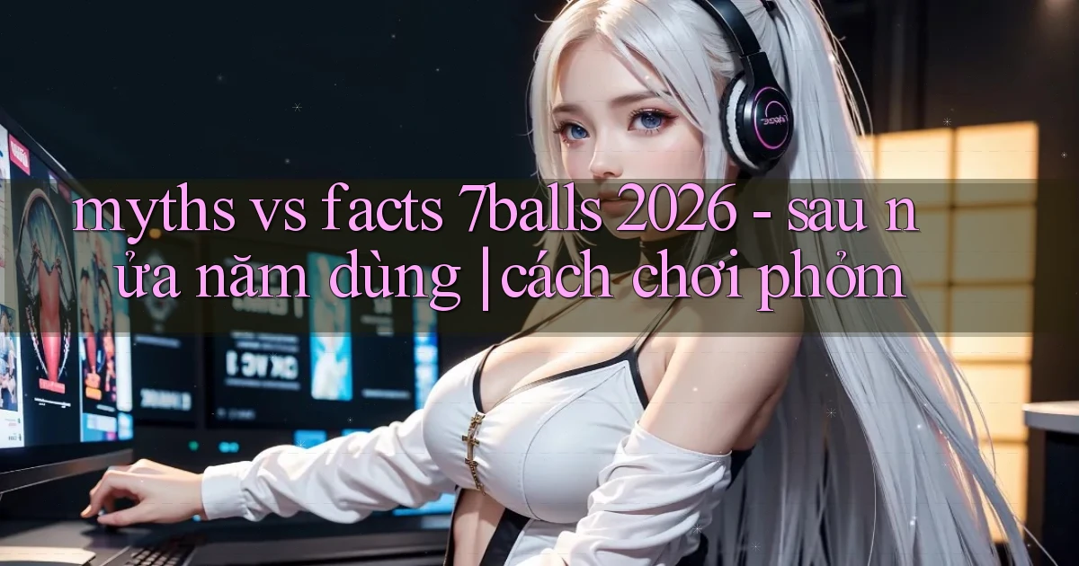 myths vs facts 7balls 2026   sau nửa năm dùng cách chơi phỏm
