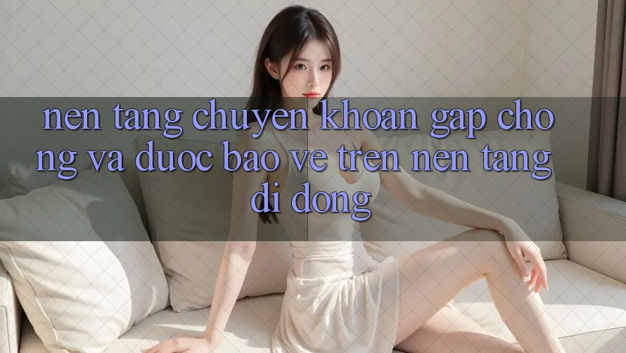 Nền tảng Chuyển khoản Gấp Chóng Và Được bảo vệ Trên Nền Tảng Di Động