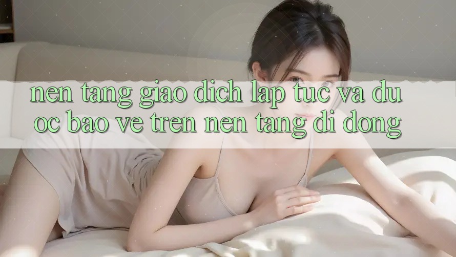 Nền tảng Giao Dịch Lập tức Và Được bảo vệ Trên Nền Tảng Di Động