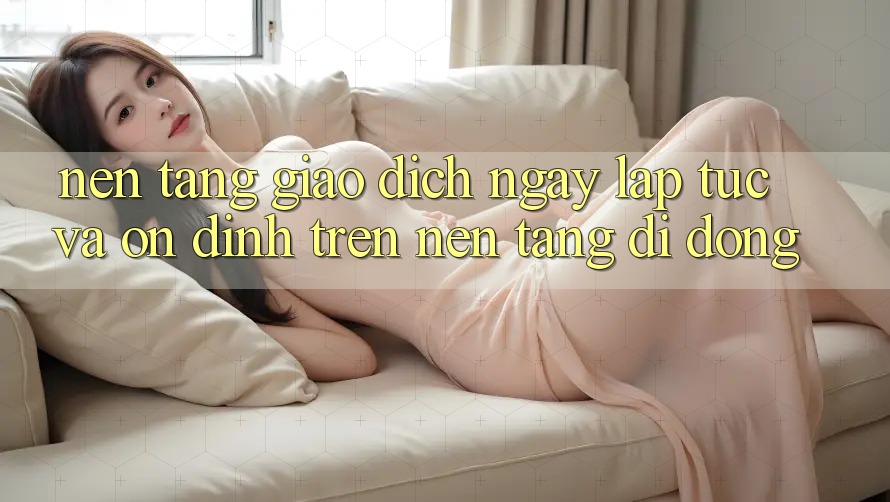 Nền tảng Giao Dịch Ngay lập tức Và Ổn định Trên Nền Tảng Di Động