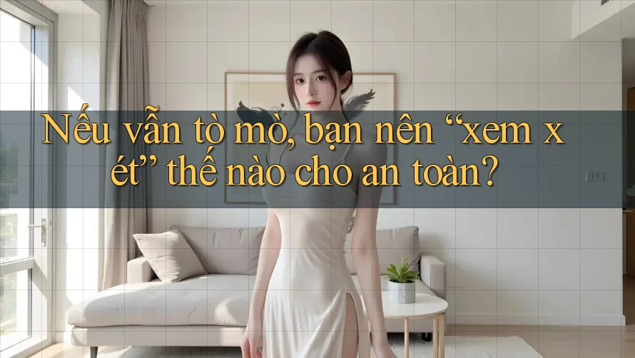 Nếu vẫn tò mò, bạn nên “xem xét” thế nào cho an toàn?